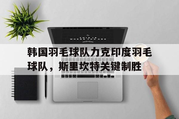 韩国羽毛球队力克印度羽毛球队,斯里坎特关键制胜的简单介绍 韩国羽毛球队力克印度羽毛球队,斯里坎特关键制胜的简单介绍